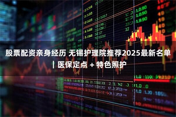 股票配资亲身经历 无锡护理院推荐2025最新名单｜医保定点 + 特色照护