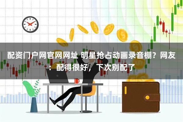配资门户网官网网址 明星抢占动画录音棚？网友：配得很好，下次别配了