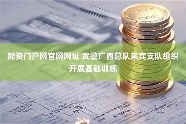 配资门户网官网网址 武警广西总队来宾支队组织开展基础训练