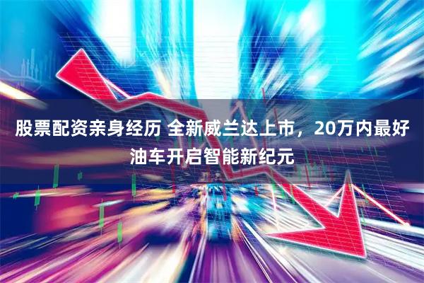 股票配资亲身经历 全新威兰达上市，20万内最好油车开启智能新纪元