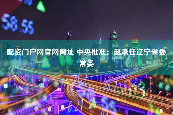 配资门户网官网网址 中央批准：赵承任辽宁省委常委