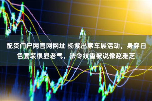 配资门户网官网网址 杨紫出席车展活动，身穿白色套装很显老气，法令纹重被说像赵雅芝