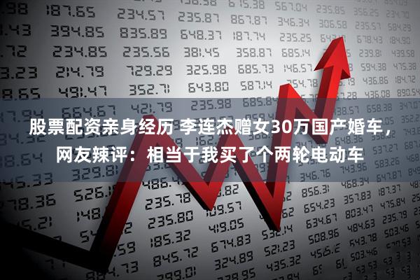 股票配资亲身经历 李连杰赠女30万国产婚车，网友辣评：相当于我买了个两轮电动车