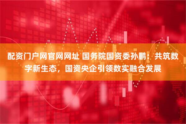 配资门户网官网网址 国务院国资委孙鹏：共筑数字新生态，国资央企引领数实融合发展