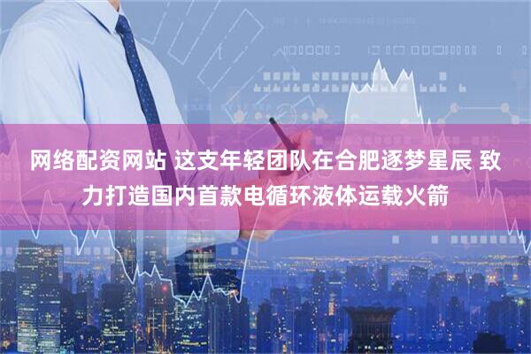网络配资网站 这支年轻团队在合肥逐梦星辰 致力打造国内首款电循环液体运载火箭