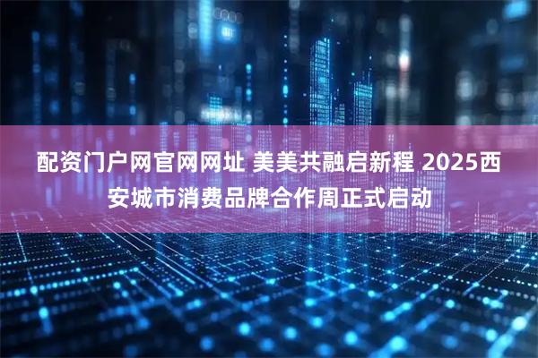 配资门户网官网网址 美美共融启新程 2025西安城市消费品牌合作周正式启动