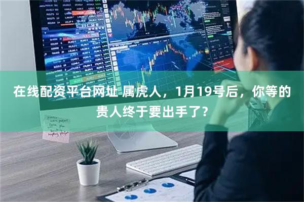 在线配资平台网址 属虎人，1月19号后，你等的贵人终于要出手了？
