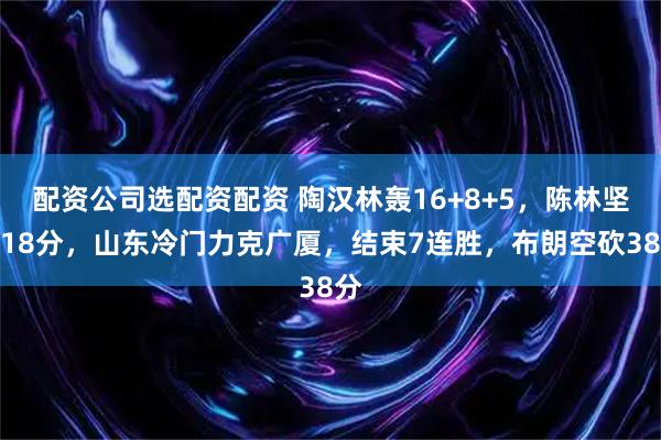 配资公司选配资配资 陶汉林轰16+8+5，陈林坚得18分，山东冷门力克广厦，结束7连胜，布朗空砍38分