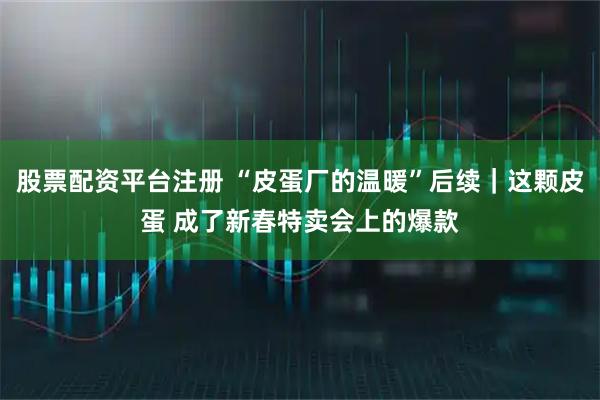 股票配资平台注册 “皮蛋厂的温暖”后续｜这颗皮蛋 成了新春特卖会上的爆款