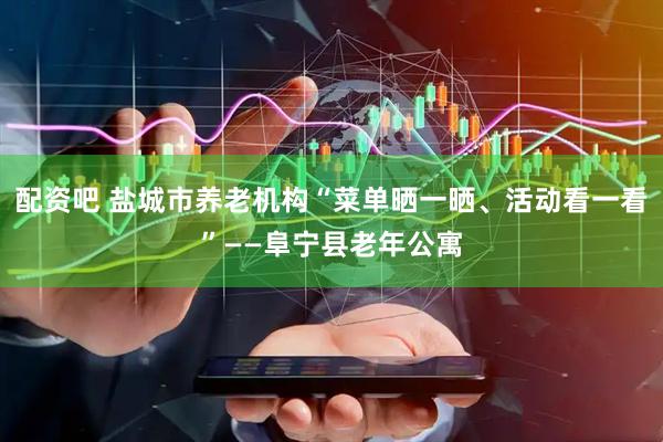 配资吧 盐城市养老机构“菜单晒一晒、活动看一看”——阜宁县老年公寓