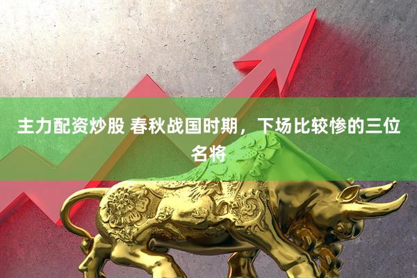 主力配资炒股 春秋战国时期，下场比较惨的三位名将
