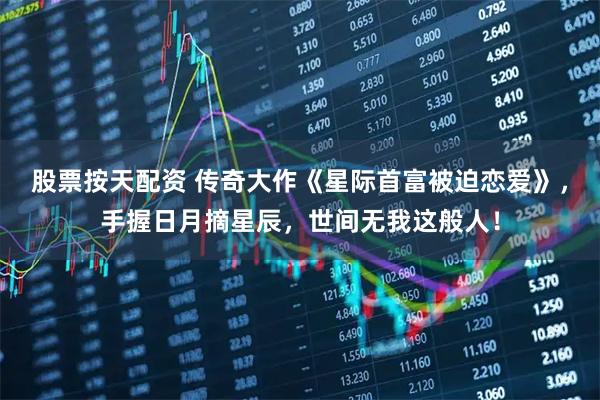 股票按天配资 传奇大作《星际首富被迫恋爱》，手握日月摘星辰，世间无我这般人！