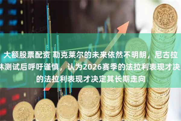 大额股票配资 勒克莱尔的未来依然不明朗，尼古拉斯·托德在巴林测试后呼吁谨慎，认为2026赛季的法拉利表现才决定其长期走向