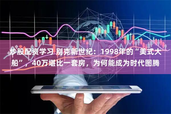 炒股配资学习 别克新世纪：1998年的“美式大船”，40万堪比一套房，为何能成为时代图腾