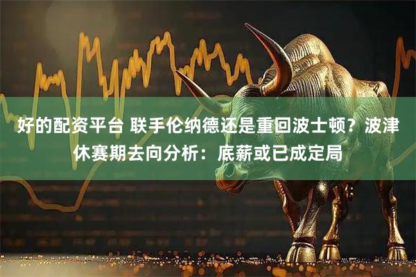 好的配资平台 联手伦纳德还是重回波士顿？波津休赛期去向分析：底薪或已成定局