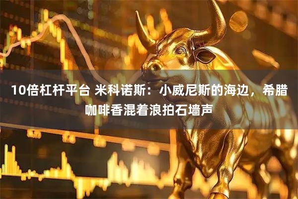 10倍杠杆平台 米科诺斯：小威尼斯的海边，希腊咖啡香混着浪拍石墙声