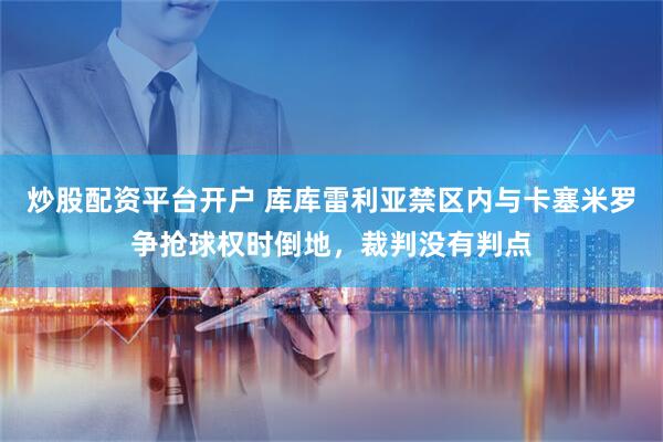 炒股配资平台开户 库库雷利亚禁区内与卡塞米罗争抢球权时倒地，裁判没有判点