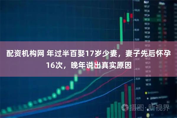 配资机构网 年过半百娶17岁少妻，妻子先后怀孕16次，晚年说出真实原因