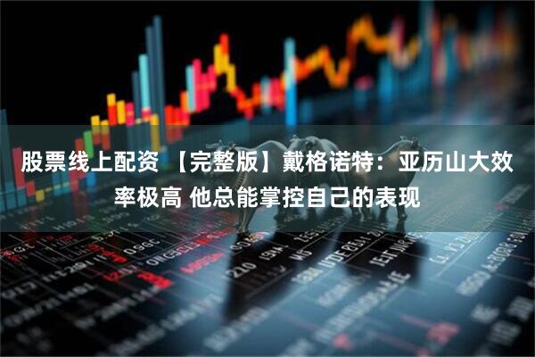 股票线上配资 【完整版】戴格诺特：亚历山大效率极高 他总能掌控自己的表现