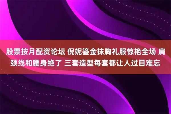 股票按月配资论坛 倪妮鎏金抹胸礼服惊艳全场 肩颈线和腰身绝了 三套造型每套都让人过目难忘
