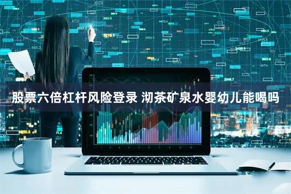 股票六倍杠杆风险登录 沏茶矿泉水婴幼儿能喝吗