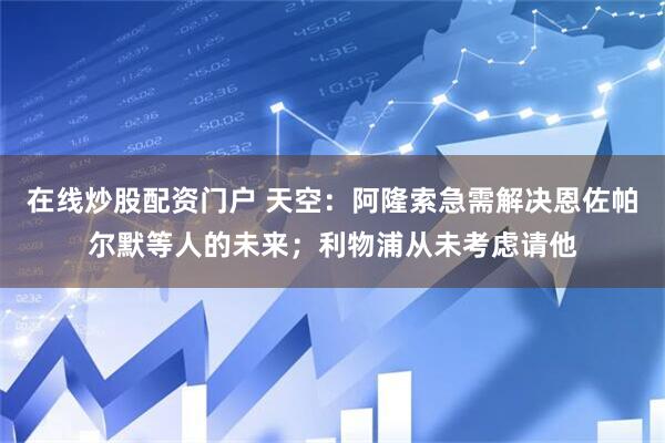 在线炒股配资门户 天空：阿隆索急需解决恩佐帕尔默等人的未来；利物浦从未考虑请他
