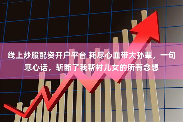 线上炒股配资开户平台 耗尽心血带大孙辈，一句寒心话，斩断了我帮衬儿女的所有念想
