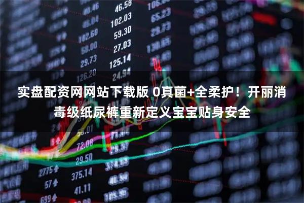 实盘配资网网站下载版 0真菌+全柔护！开丽消毒级纸尿裤重新定义宝宝贴身安全
