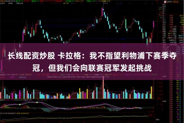 长线配资炒股 卡拉格：我不指望利物浦下赛季夺冠，但我们会向联赛冠军发起挑战