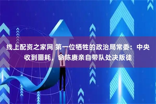 线上配资之家网 第一位牺牲的政治局常委：中央收到噩耗，命陈赓亲自带队处决叛徒