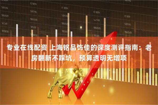 专业在线配资 上海铭品饰佳的深度测评指南：老房翻新不踩坑，预算透明无增项