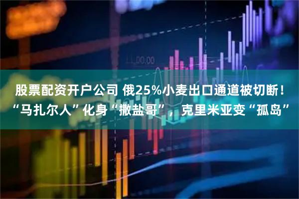 股票配资开户公司 俄25%小麦出口通道被切断！“马扎尔人”化身“撒盐哥”，克里米亚变“孤岛”