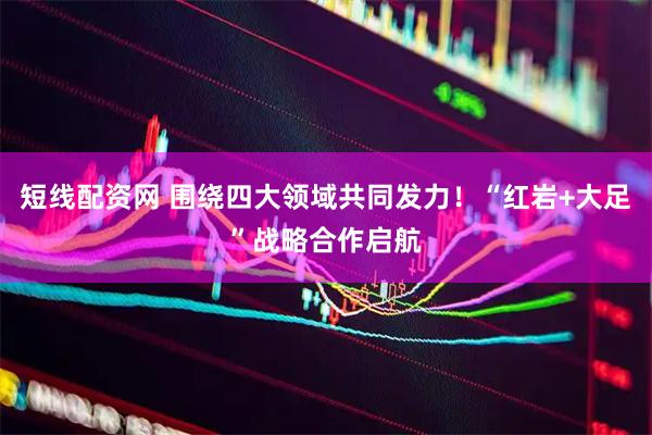 短线配资网 围绕四大领域共同发力！“红岩+大足”战略合作启航