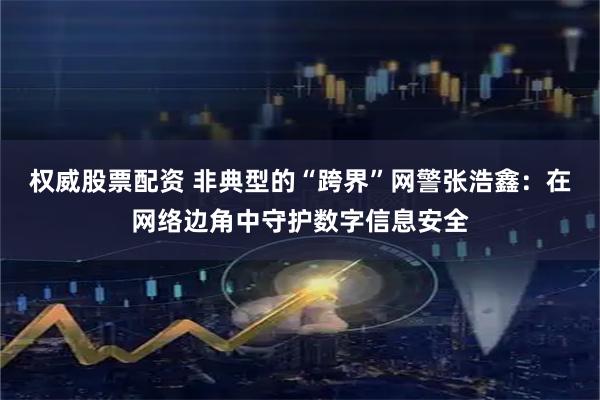 权威股票配资 非典型的“跨界”网警张浩鑫：在网络边角中守护数字信息安全
