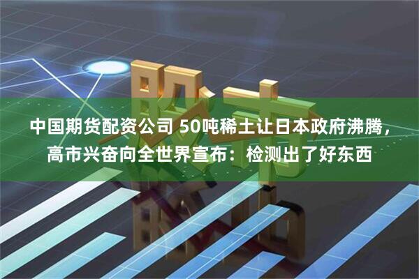 中国期货配资公司 50吨稀土让日本政府沸腾，高市兴奋向全世界宣布：检测出了好东西