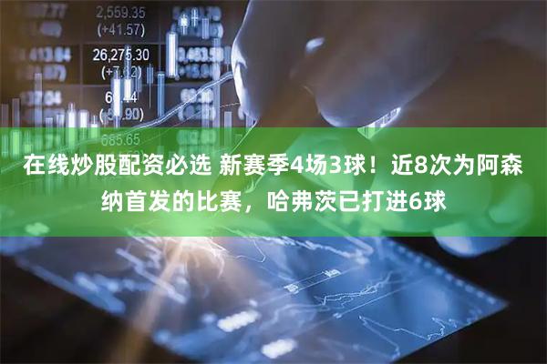 在线炒股配资必选 新赛季4场3球！近8次为阿森纳首发的比赛，哈弗茨已打进6球